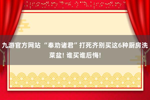 九游官方网站 “奉劝诸君”打死齐别买这6种厨房洗菜盆! 谁买谁后悔!