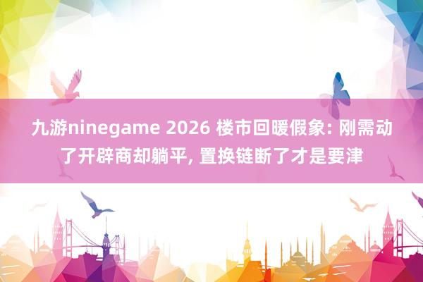 九游ninegame 2026 楼市回暖假象: 刚需动了开辟商却躺平， 置换链断了才是要津