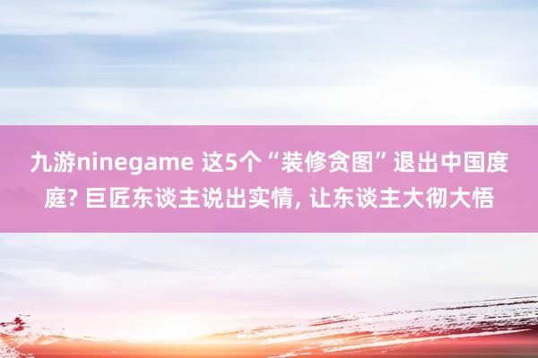 九游ninegame 这5个“装修贪图”退出中国度庭? 巨匠东谈主说出实情， 让东谈主大彻大悟