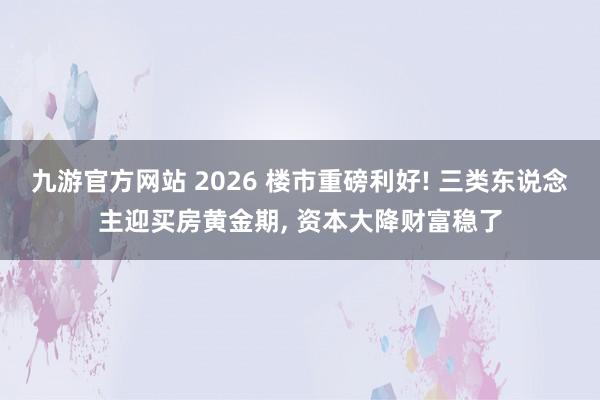 九游官方网站 2026 楼市重磅利好! 三类东说念主迎买房黄金期， 资本大降财富稳了
