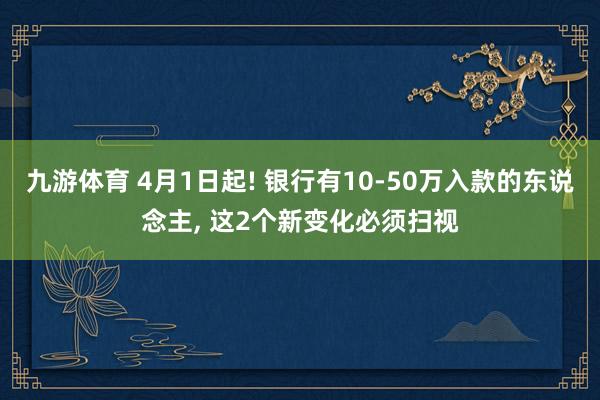 九游体育 4月1日起! 银行有10-50万入款的东说念主， 这2个新变化必须扫视