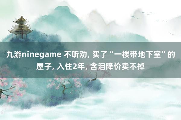 九游ninegame 不听劝， 买了“一楼带地下室”的屋子， 入住2年， 含泪降价卖不掉