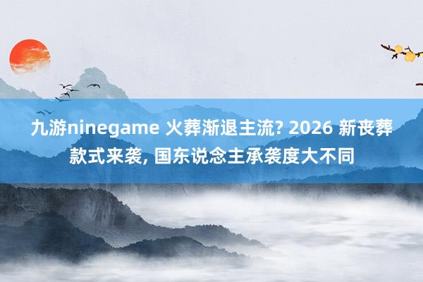 九游ninegame 火葬渐退主流? 2026 新丧葬款式来袭， 国东说念主承袭度大不同