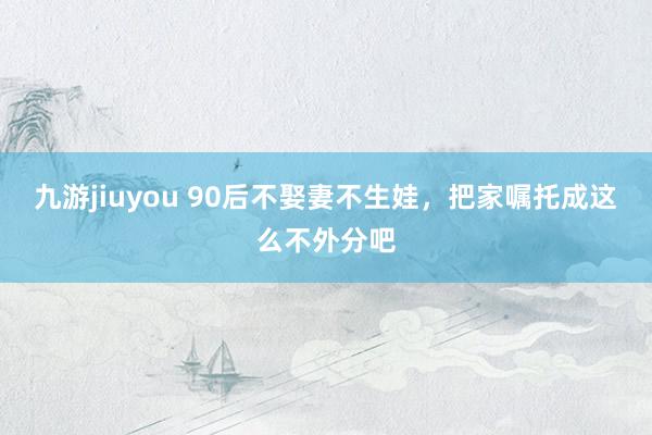 九游jiuyou 90后不娶妻不生娃，把家嘱托成这么不外分吧