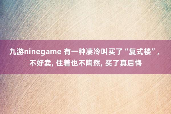 九游ninegame 有一种凄冷叫买了“复式楼”， 不好卖， 住着也不陶然， 买了真后悔