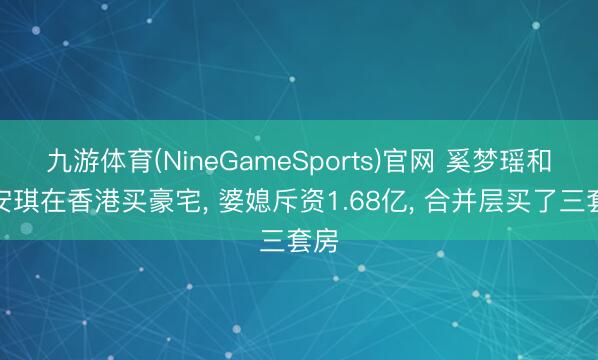 九游体育(NineGameSports)官网 奚梦瑶和梁安琪在香港买豪宅， 婆媳斥资1.68亿，<a href=