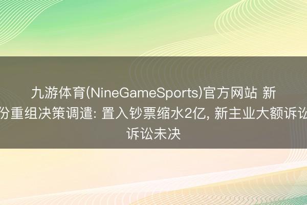 九游体育(NineGameSports)官方网站 新筑股份重组决策调遣: 置入钞票缩水2亿， 新主业大额诉讼未决