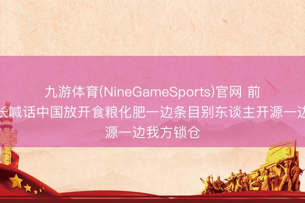 九游体育(NineGameSports)官网 前世银行行长喊话中国放开食粮化肥一边条目别东谈主开源一边我方锁仓