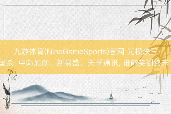 九游体育(NineGameSports)官网 光模块三国杀: 中际旭创、新易盛、天孚通讯， 谁能笑到终末?