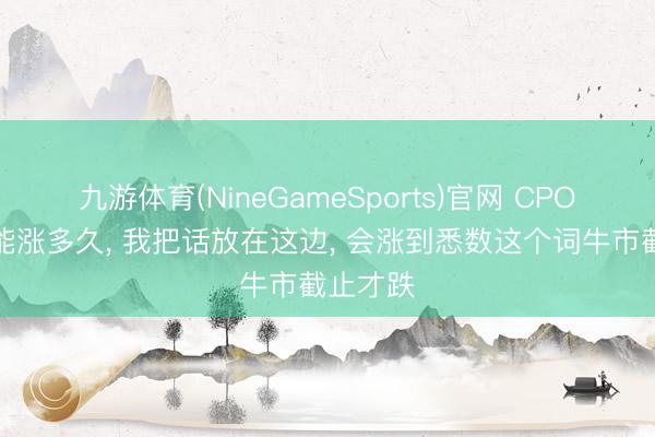 九游体育(NineGameSports)官网 CPO到底还能涨多久， 我把话放在这边， 会涨到悉数这个词牛市截止才跌