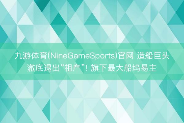 九游体育(NineGameSports)官网 造船巨头澈底退出“祖产”! 旗下最大船坞易主