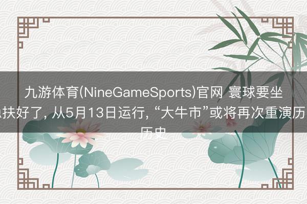 九游体育(NineGameSports)官网 寰球要坐稳扶好了， 从5月13日运行， “大牛市”或将再次重演历史