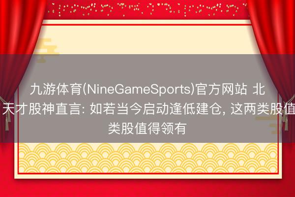 九游体育(NineGameSports)官方网站 北京28岁天才股神直言: 如若当今启动逢低建仓， 这两类股值得领有