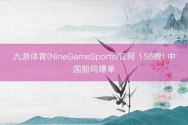 九游体育(NineGameSports)官网 156艘! 中国船坞爆单