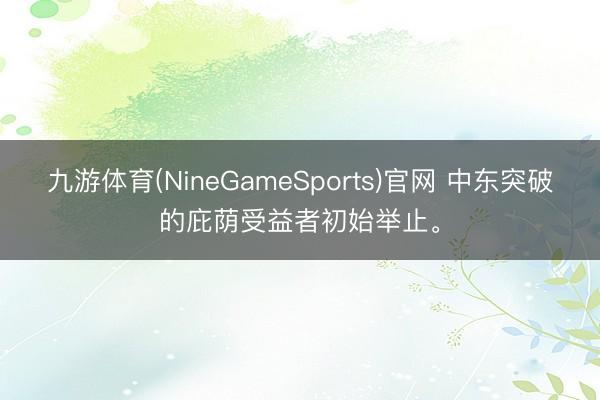 九游体育(NineGameSports)官网 中东突破的庇荫受益者初始举止。