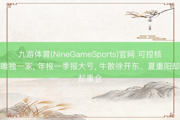 九游体育(NineGameSports)官网 可控核聚变唯独一家， 年报一季报大亏， 牛散徐开东、夏重阳却重仓