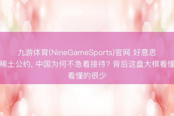 九游体育(NineGameSports)官网 好意思国思续稀土公约， 中国为何不急着接待? 背后这盘大棋看懂的很少