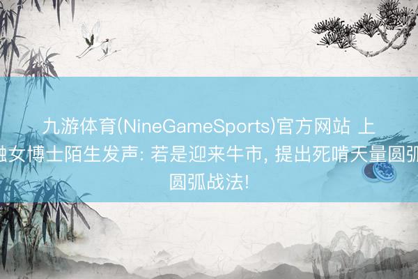 九游体育(NineGameSports)官方网站 上海金融女博士陌生发声: 若是迎来牛市， 提出死啃天量圆弧战法!