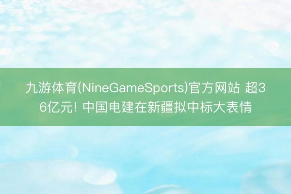 九游体育(NineGameSports)官方网站 超36亿元! 中国电建在新疆拟中标大表情