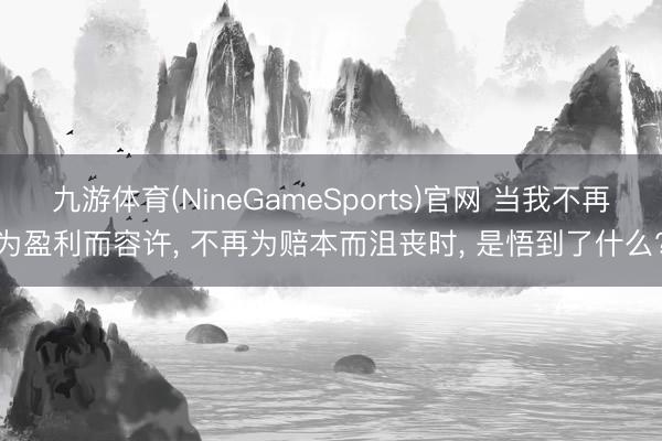 九游体育(NineGameSports)官网 当我不再为盈利而容许， 不再为赔本而沮丧时， 是悟到了什么?