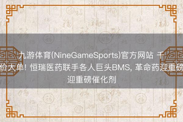 九游体育(NineGameSports)官方网站 千亿级天价大单! 恒瑞医药联手各人巨头BMS， 革命药迎重磅催化剂