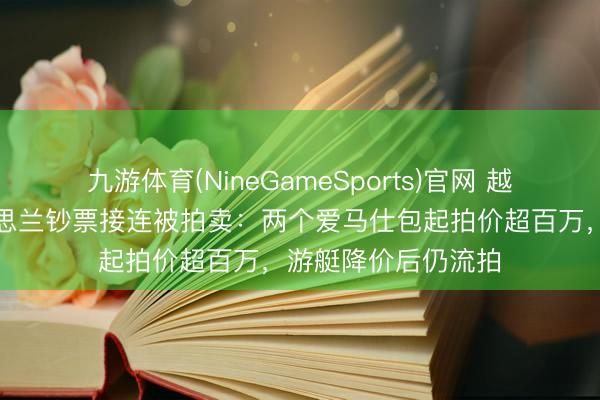 九游体育(NineGameSports)官网 越南前女首富张好意思兰钞票接连被拍卖：两个爱马仕包起拍价超百万，游艇降价后仍流拍