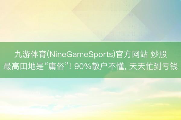 九游体育(NineGameSports)官方网站 炒股最高田地是“庸俗”! 90%散户不懂， 天天忙到亏钱