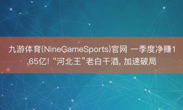 九游体育(NineGameSports)官网 一季度净赚1.65亿! “河北王”老白干酒， 加速破局