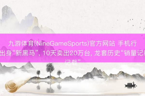九游体育(NineGameSports)官方网站 手机行业出身“新黑马”， 10天卖出20万台， 龙套历史“销量记载”