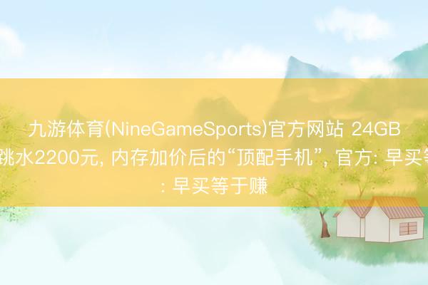 九游体育(NineGameSports)官方网站 24GB+1TB跳水2200元， 内存加价后的“顶配手机”， 官方: 早买等于赚