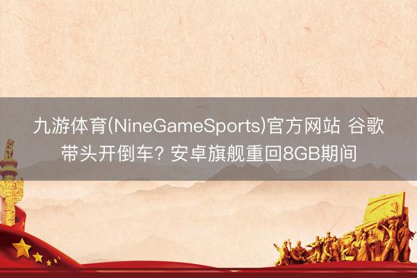 九游体育(NineGameSports)官方网站 谷歌带头开倒车? 安卓旗舰重回8GB期间