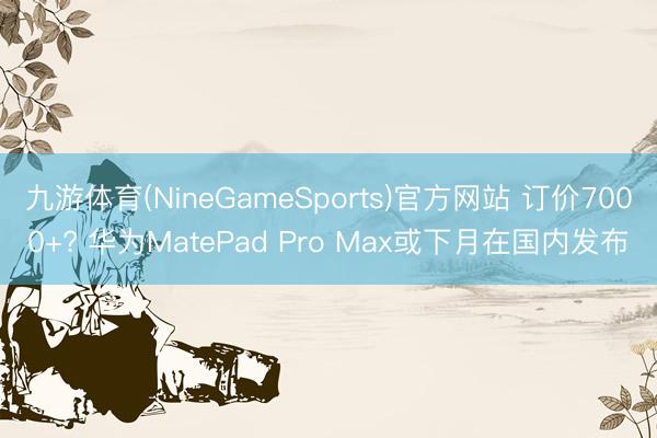 九游体育(NineGameSports)官方网站 订价7000+? 华为MatePad Pro Max或下月在国内发布