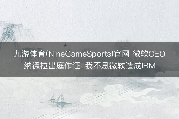 九游体育(NineGameSports)官网 微软CEO纳德拉出庭作证: 我不思微软造成IBM