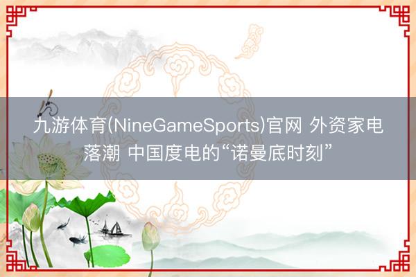 九游体育(NineGameSports)官网 外资家电落潮 中国度电的“诺曼底时刻”