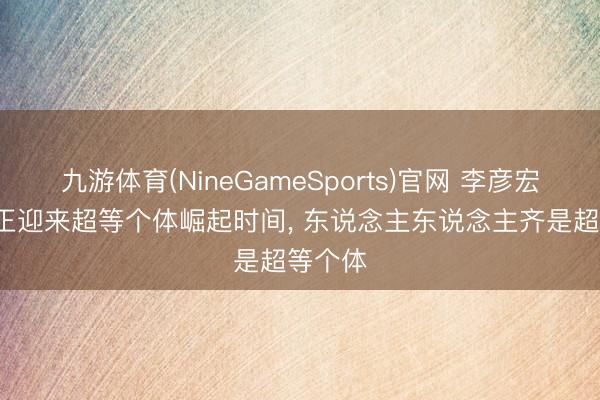 九游体育(NineGameSports)官网 李彦宏: 咱们正迎来超等个体崛起时间， 东说念主东说念主齐是超等个体