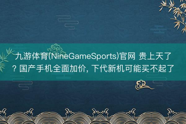 九游体育(NineGameSports)官网 贵上天了? 国产手机全面加价， 下代新机可能买不起了