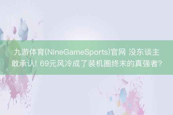 九游体育(NineGameSports)官网 没东谈主敢承认! 69元风冷成了装机圈终末的真强者?