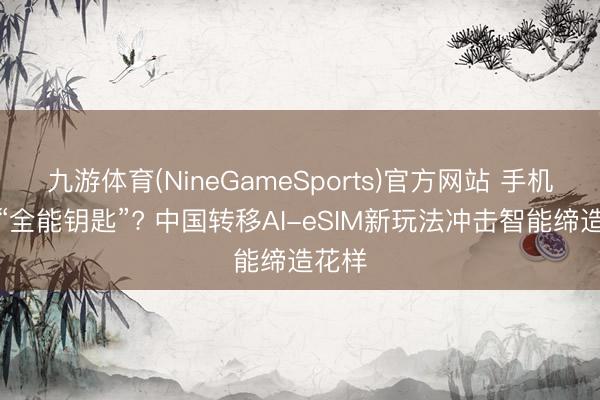 九游体育(NineGameSports)官方网站 手机号变“全能钥匙”? 中国转移AI-eSIM新玩法冲击智能缔造花样
