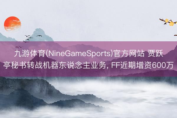 九游体育(NineGameSports)官方网站 贾跃亭秘书转战机器东说念主业务, FF近期增资600万