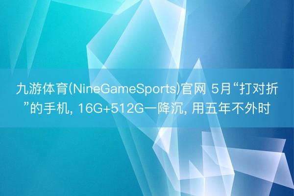 九游体育(NineGameSports)官网 5月“打对折”的手机， 16G+512G一降沉， 用五年不外时