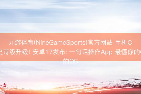 九游体育(NineGameSports)官方网站 手机OS史诗级升级! 安卓17发布: 一句话操作App 最懂你的OS
