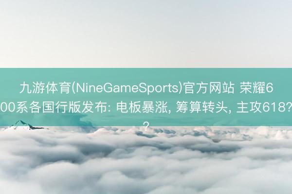 九游体育(NineGameSports)官方网站 荣耀600系各国行版发布: 电板暴涨, 筹算转头, 主攻618?