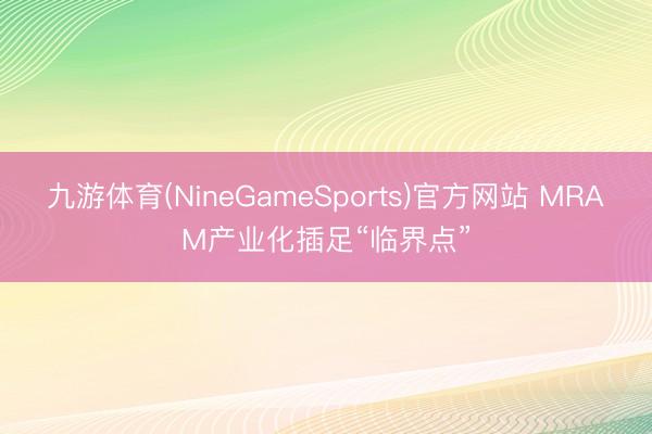 九游体育(NineGameSports)官方网站 MRAM产业化插足“临界点”