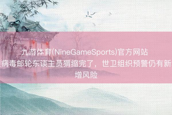九游体育(NineGameSports)官方网站 涉汉坦病毒邮轮东谈主员猬缩完了，世卫组织预警仍有新增风险
