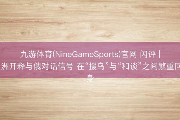 九游体育(NineGameSports)官网 闪评 | 欧洲开释与俄对话信号 在“援乌”与“和谈”之间繁重回身