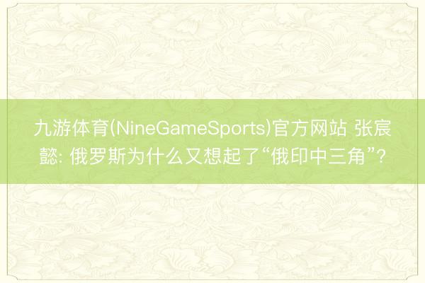 九游体育(NineGameSports)官方网站 张宸懿: 俄罗斯为什么又想起了“俄印中三角”?