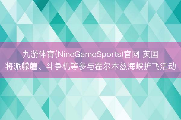 九游体育(NineGameSports)官网 英国将派艨艟、斗争机等参与霍尔木兹海峡护飞活动