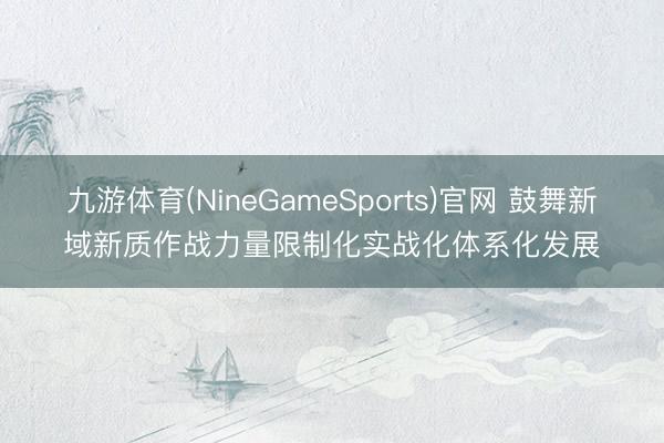 九游体育(NineGameSports)官网 鼓舞新域新质作战力量限制化实战化体系化发展