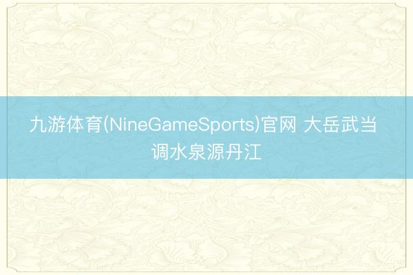 九游体育(NineGameSports)官网 大岳武当 调水泉源丹江