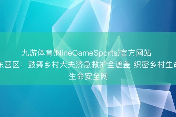 九游体育(NineGameSports)官方网站 东营市东营区：鼓舞乡村大夫济急救护全遮盖 织密乡村生命安全网